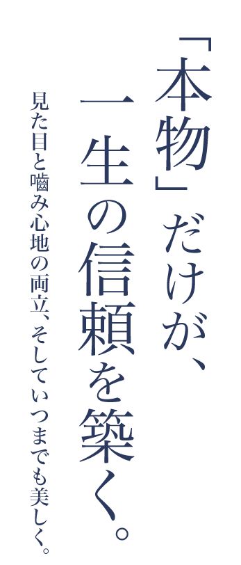 「本物」だけが、一生の信頼を築く。見た目と噛み心地の両立、そしていつまでも美しく。